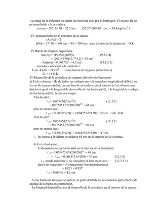 La carga de la columna no puede ser resistida sólo por el hormigón. El exceso ha de
ser transferido a la armadura.
exceso = 202.5-150 = 52.5 ton (52.5*1000/302
c = 58.4 kgf/cm2
)
2º) Aplastamiento en el concreto de la zapata.
(A2/A1) > 2
Pnb = 2*150 = 300 ton > Pu = 200 ton para efectos de la fundación : O.K.
3º) Barras de traspaso requeridas.
As(req) = (Pu-Pnb)/( *fy) (9.3.2.4)
= (202.5-150)/(0.7*4.2) = 18 cm2
As(mín) = 0.005*302
= 4.5 cm2
(15.8.2.1)
armadura adicional a la existente !
Usar 4 26 = 21 cm2
como barras de traspaso (dowel bars)
21 > 18 O.K.
4º) Desarrollo de la armadura de traspaso (dowel reinforcement)
a) En la columna : Ha de haber un traslapo entre la armadura longitudinal ( 36) y las
barras de traspaso ( 26), las que han de extenderse en el interior de la columna una
distancia igual a la longitud de desarrollo de las barras ( 36), o la longitud de traslapo
de las barras ( 26), la que sea mayor.
Para las 36 :
 d = 0.0754*db*fy/ f‟c (12.3.2)
= 0.0754*3.6*4200/2800.5
= 68 cm
pero no menor que :
 mín = 0.0043*db*fy = 0.0043*3.6*4200 = 65 cm < 68 O.K.
Para las 26 :
 d = 0.0754*db*fy/ f‟c (12.3.2)
= 0.0754*2.6*4200/2800.5
= 49 cm
pero no menor que :
 mín = 0.0043*db*fy = 0.0043*2.6*4200 = 47 cm
las barras 26 deben extenderse 68 cm en el interior de la columna.
b) En la fundación :
El desarrollo de las barras 26 en el interior de la fundación:
 d = 0.0754*2.6*4200/2800.5
= 49 cm
>  mín = 0.0043*2.6*4200 = 47 cm (12.3.2)
 d puede reducirse si se considera el área en exceso : (12.3.3.1)
factor de reducción = As(requerida)/As(proporcionada)
= 18/21 = 0.857
 d = 0.86*49 = 42 cm
Si las barras de traspaso se doblan, la parte doblada no se considera para efectos de
anclaje de la barra en compresión.
La longitud disponible para el desarrollo de la armadura en el interior de la zapata :
 