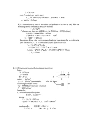 d = 26.9 cm
pero, d no debe ser menor que :
 mín = 0.0043*db*fy = 0.0043*1.6*4200 = 28.9 cm
usar d = 28.9 cm
4º) El exceso de carga entre la placa base y el pedestal (476-450=26 ton), debe ser
tomado por una cantidad de armadura mínima:
14.06*Ag*fy
Probemos con 4 pernos ASTM A36 (fy=36000 psi = 2530 kgf/cm2
)
As(req) = 26000/2530 = 10.3 cm2
As(mín) = 14.06*45*45/2530 = 11.3 cm2
4 22 = 15.216 cm2
Los pernos deben estar embebidos en el pedestal para desarrollar su resistencia
(por adherencia),  d es el doble dado que los pernos son lisos.
 d = 2*0.075*db*fy/ f‟c
= 2*0.0075*2.2*2530/ 210 = 57.6 cm
 d(mín) = 2*0.0043*db/fy = 2*0.0043*2.2*2530= 48 cm
 d = 60 cm
2.12.) Dimensionar y armar la zapata que se propone.
Datos:
DL = 120 ton
LL = 90 ton H 3 m
H = 20 ton h
qadm = 4 kgf/cm2
B
suelo = 1.95 t/m3
(compactado) pilar 30*50cm
Suelo originalmente suelto 1.5B
f‟c = 300 kfd/cm2
(zapata y columna)
fy = 4200 kgf/cm2
Desarrollo :
1º) Determinación de la planta.
P/(B*L) qadmneto
en que :
P = 120+90 = 210 ton
qadmneto
= 40-3*1.95 = 34.15 t/m2
34 t/m2
sustituyendo : 210/(B*1.5B) 34
B = 2.03 m B = 2 m y L = 3m
 