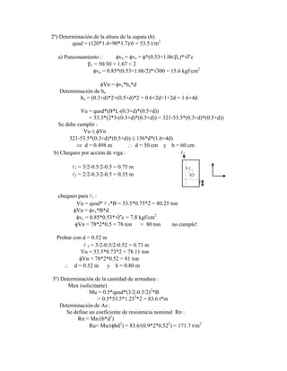2º) Determinación de la altura de la zapata (h).
qusd = (120*1.4+90*1.7)/6 = 53.5 t/m2
a) Punzonamiento : vn = vc = *(0.53+1.06/ c)* f‟c
c = 50/30 = 1.67 < 2
vn = 0.85*(0.53+1.06/2)* 300 = 15.6 kgf/cm2
Vn = vc*bo*d
Determinación de bo
bo = (0.3+d)*2+(0.5+d)*2 = 0.6+2d+1+2d = 1.6+4d
Vu = qusd*(B*L-(0.3+d)*(0.5+d))
= 53.5*(2*3-(0.3+d)*(0.5+d)) = 321-53.5*(0.3+d)*(0.5+d))
Se debe cumplir :
Vu Vn
321-53.5*(0.3+d)*(0.5+d)) 156*d*(1.6+4d)
d = 0.498 m d = 50 cm y h = 60 cm
b) Chequeo por acción de viga : 2
1 = 3/2-0.5/2-0.5 = 0.75 m 0.3
y
2 = 2/2-0.3/2-0.5 = 0.35 m 0.5 x
1
chequeo para 1 :
Vu = qusd*  1*B = 53.5*0.75*2 = 80.25 ton
Vn = vc*B*d
vc = 0.85*0.53* f‟c = 7.8 kgf/cm2
Vn = 78*2*0.5 = 78 ton < 80 ton no cumple!
Probar con d = 0.52 m
 1 = 3/2-0.5/2-0.52 = 0.73 m
Vu = 53.5*0.73*2 = 78.11 ton
Vn = 78*2*0.52 = 81 ton
d = 0.52 m y h = 0.80 m
3º) Determinación de la cantidad de armadura :
Mux (solicitante)
Mu = 0.5*qusd*(3/2-0.5/2)2
*B
= 0.5*53.5*1.252
*2 = 83.6 t*m
Determinación de As :
Se define un coeficiente de resistencia nominal Rn :
Rn = Mn/(b*d2
)
Ru= Mu/( bd2
) = 83.6/(0.9*2*0.522
) = 171.7 t/m2
 