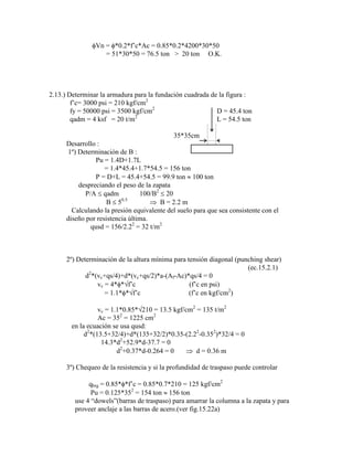 Vn = *0.2*f‟c*Ac = 0.85*0.2*4200*30*50
= 51*30*50 = 76.5 ton > 20 ton O.K.
2.13.) Determinar la armadura para la fundación cuadrada de la figura :
f‟c= 3000 psi = 210 kgf/cm2
fy = 50000 psi = 3500 kgf/cm2
D = 45.4 ton
qadm = 4 ksf = 20 t/m2
L = 54.5 ton
35*35cm
Desarrollo :
1º) Determinación de B :
Pu = 1.4D+1.7L
= 1.4*45.4+1.7*54.5 = 156 ton
P = D+L = 45.4+54.5 = 99.9 ton 100 ton
despreciando el peso de la zapata
P/A qadm 100/B2
20
B 50.5
B = 2.2 m
Calculando la presión equivalente del suelo para que sea consistente con el
diseño por resistencia última.
qusd = 156/2.22
= 32 t/m2
2º) Determinación de la altura mínima para tensión diagonal (punching shear)
(ec.15.2.1)
d2
*(vc+qs/4)+d*(vc+qs/2)*a-(Af-Ac)*qs/4 = 0
vc = 4* * f‟c (f‟c en psi)
= 1.1* * f‟c (f‟c en kgf/cm2
)
vc = 1.1*0.85* 210 = 13.5 kgf/cm2
= 135 t/m2
Ac = 352
= 1225 cm2
en la ecuación se usa qusd:
d2
*(13.5+32/4)+d*(135+32/2)*0.35-(2.22
-0.352
)*32/4 = 0
14.3*d2
+52.9*d-37.7 = 0
d2
+0.37*d-0.264 = 0 d = 0.36 m
3º) Chequeo de la resistencia y si la profundidad de traspaso puede controlar
qbrg = 0.85* *f‟c = 0.85*0.7*210 = 125 kgf/cm2
Pu = 0.125*352
= 154 ton 156 ton
use 4 “dowels”(barras de traspaso) para amarrar la columna a la zapata y para
proveer anclaje a las barras de acero.(ver fig.15.22a)
 