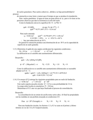 de suelos granulares. Para suelos cohesivos , debido a su baja permeabilidad el
proceso
de saturación es muy lento y menor que el tiempo en que se produce la inundación.
Para suelos granulares el agua no tiene un gran efecto en , pero si lo tiene en las
presiones efectivas que dan la resistencia al corte del suelo.
Como la fundación está en la superficie Df= 0 *Df= 0
qult = 0.5 BN en que: N ( =17o
) = 3
qultseco
=0.5*1.84*1.5*3 = 4.14 t/m2
Para suelo saturado:
b = 0.84 t/m2
qultsat
= 0.5*0.84*1.5*3 =1.89 t/m2
4.14/100 = 1.89/x x = 45.6 % 46 %
hay una reducción de un 54 %
En general la saturación produce una disminución de un 50 % en la capacidad de
soporte de un suelo granular.
1.13.) Determine el qadm de una zapata corrida para las siguientes condiciones :
Df = 0.9 m = 1.56 t/m3
c = 4.7 t/m2
La edificación no es sensible ante asentamientos diferenciales.
Desarrollo :
qult = cNc+ DfNq+0.5 BN
= 0o
( Meyerhof ) Nc = 5.53 Nq = 1.0 N = 0
Como la edificación no es sensible ante asentamientos diferenciales es razonable
adoptar un F.S. = 3.
qadm = qult/3 = (cNc+ DfNq)/3 = (4.7*5.53+1.68*0.9)/3
qult = 8.66+0.50 = 9.2 t/m2
1.14.) Un ensayo (CU) entrega las siguientes propiedades para un suelo de fundación.
c = 0.96 t/m2
= 1.93 t/m3
= 20o
Este suelo soporta una pila circular = 4.5 m a una profundidad de 2.4 m
La carga sobre la pila es concéntrica P = 310 ton
Determinar el F.S. una vez que haya finalizado el proceso de consolidación.
Desarrollo:
La consolidación de un estrato de arcilla toma varios años. Al final las propiedades
son las medidas en una probeta ensayada en condiciones CU
Para = 20o
(Terzaghi) Nc = 18 Nq = 9 N = 4
Para una fundación circular, los factores 1.3 y 0.3 se usan en el primer y último
término en vez de 1.0 y 0.5 respectivamente.
 