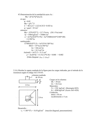 4º) Determinación de la cantidad de acero As :
Mu = *As*fy*(d-a/2)
en que:
= 0.85
Mu = q*L‟2
/2
L‟ = B/2-a/2 = 2.2/2-0.35/2= 0.925 m
q = qusd = 32 t/m2
entonces:
Mu = 32*0.9252
/2 = 13.7 t*m/m (30.1 t*m) total
fy = 3500 kgf/cm2
= 35000 t/m2
a = As*fy/(0.85*f‟c*b) = As*35000/(0.85*2100*100)
= 0.196*As
sustituyendo :
13700/(0.85*3.5) = As*(35-0.196*As)
460.5 = 35*As-0.196*As2
As = 164 cm2
/m
As = 14.3 cm2
/m
As(total) = As*2.2 = 31.5 cm2
= As/(b*d) = 31.5/(2.2*0.36) = 0.004 > 0.002
(Falta chequear mín y máx)
2.14.) Diseñar la zapata cuadrada de la figura para las cargas indicadas, por el método de la
resistencia según el código ACI 318-83.
columna cuadrada
de 30 cm
d h
2.8 m
2.8 m
0.3
0.3
Cargas en la columna:
DL = 38 ton
LL = 34.2 ton
Materiales:
f‟c = 250 kgf/cm (Hormigón H25)
fy = 4200 kgf/cm (Acero A63-42H)
Condición:
dmín 30 cm
recubrimiento 5 cm
2
2
Desarrollo :
vc = 1.06* f‟c = 16.8 kgf/cm2
(tracción diagonal, punzonamiento)
 