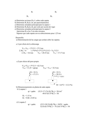 B1 B3
B2 B4
a) Determine acciones D y L sobre cada zapata
b) Determine B1,B2,h1 (h1 por punzonamiento)
c) Determine armadura principal para la zapata 1
d) Determine B3,B4,h2 (h2 por corte por acción de viga)
e) Determine armadura principal para la zapata 2
Aproximar Bi a los 5 cm más cercanos.
Suponer que cada zapata con su sobrecimiento pesa 1.25 ton
Desarrollo:
a) Determinación de las cargas que actúan sobre las zapatas.
a.1) por efecto de la sobrecarga
V1L+V2L = 3*12.5 = 37.5 ton
MA = 0 1.1*6*6/2+3*12.5*12.5/2 = V2L*12.5
H1L = 6.6 ton V2L = 20.33 ton V1L = 17.17 ton
a.2) por efecto del peso propio
V1D+V2D = 5*12.5 = 62.5 ton
V1D = 31.25 + ppzap V2D = V1D = 32.5 ton
D = 32.5 t D = 32.5 t
L = 17.17 t L = 20.33 t
L = 6.6 t
 
M = 6.6*2 = 13.2 t*m
b) Dimensionamiento en planta de cada zapata
b.1) zapata 1
qt < qadm (32.5+17.17)/( B1*B2 ) < 50 t/m2
49.67/(0.75*B2
2
) < 50
B2 = 1.15 m
B1 = 0.86 0.85 m
d.1) zapata 2
qt < qadm (32.5+20.33)/(B1*B2) + M/W < qadm
52.83/(0.75*B4
2
) + 79.2/(0.75*B4
3
) < 50
 