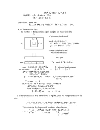 37.5* B4
3
-52.83* B4-79.2=0
5060 LIB B4 = 1.64 m 1.65 m
B3 = 1.23 m 1.25 m
Verificación min > 0
52.83/(0.75*1.652
)-79.2/(0.75*1.652
)= 2.37 t/m2
O.K.
b.2) Determinación de h1
La zapata 1 se dimensiona su h para cumplir con punzonamiento
B2
-Determinación de qusd
0.2+d
qusd =(1.4D+1.7L)/A
B1 0.2+d = (1.4*32.5+1.7*17.17)/(1.15*0.85)
qusd = 76.41 t/m2
(zapata 1)
- Debe cumplirse por el
punzonamiento que:
Vu Vn
qusd Vu = qusd*(B1*B2-(0.2+d)2
Vn = 0.85*(0.53+1.06/ c)* f‟c c = dim.mayor/dim.menor
en este caso : c = 0.2/0.2= 1 c > 2 c = 2
Vn = 0.85*(0.53+1.06/2)* 300
= 15.6 kgf/cm2
= 156 t/m2
y Vn = 15.6*bo*d donde bo = 2*(0.2+d)+2*(0.2+d)
= 0.8+4*d
Vu Vn d
76.41*(0.85*1.15-(0.2+d)2
) 156*(0.8+0.4*d)*d
0.49*(0.98-(0.2+d)2
) 0.8*d+4*d2
0.48-0.49*(0.2+d)2
-0.8*d-4*d2
0
d = 23 25 cm h1 = 30 cm
d.2) Por enunciado se pide dimensionar la zapata 2 para que cumpla con acción de
viga.
U = 0.75*(1.4*D+1.7*L+1.7*W) = 1.05*D+1.275*L+1.275*W
Determinación del diagrama de presiones sobre el suelo.
u
P
A
M
W
105 325 1275 2033
125 165
1275 66 2
1
6
125 1652
. * . . * .
. * .
. * .
* . * .
 