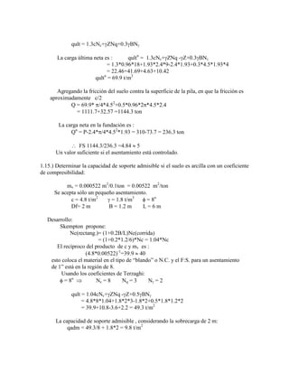 qult = 1.3cNc+ ZNq+0.3 BN
La carga última neta es : qultn
= 1.3cNc+ ZNq - Z+0.3 BN
= 1.3*0.96*18+1.93*2.4*9-2.4*1.93+0.3*4.5*1.93*4
= 22.46+41.69+4.63+10.42
qultn
= 69.9 t/m2
Agregando la fricción del suelo contra la superficie de la pila, en que la fricción es
aproximadamente c/2
Q = 69.9* /4*4.52
+0.5*0.96*2 *4.5*2.4
= 1111.7+32.57 =1144.3 ton
La carga neta en la fundación es :
Qn
= P-2.4* /4*4.52
*1.93 = 310-73.7 = 236.3 ton
FS 1144.3/236.3 =4.84 5
Un valor suficiente si el asentamiento está controlado.
1.15.) Determinar la capacidad de soporte admisible si el suelo es arcilla con un coeficiente
de compresibilidad:
mv = 0.000522 m2
/0.1ton = 0.00522 m2
/ton
Se acepta sólo un pequeño asentamiento.
c = 4.8 t/m2
= 1.8 t/m3
= 8o
Df= 2 m B = 1.2 m L = 6 m
Desarrollo:
Skempton propone:
Nc(rectang.)= (1+0.2B/L)Nc(corrida)
= (1+0.2*1.2/6)*Nc = 1.04*Nc
El recíproco del producto de c y mv es :
(4.8*0.00522)-1
=39.9 40
esto coloca el material en el tipo de “blando” o N.C. y el F:S. para un asentamiento
de 1” está en la región de 8.
Usando los coeficientes de Terzaghi:
= 8o
Nc = 8 Nq = 3 N = 2
qult = 1.04cNc+ ZNq - Z+0.5 BN
= 4.8*8*1.04+1.8*2*3-1.8*2+0.5*1.8*1.2*2
= 39.9+10.8-3.6+2.2 = 49.3 t/m2
La capacidad de soporte admisible , considerando la sobrecarga de 2 m:
qadm = 49.3/8 + 1.8*2 = 9.8 t/m2
 