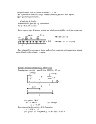 ( se puede elegir h de modo que se cumpla L /4 ).
En lo posible se trata que R carga sobre el centro de gravedad de la zapata
( para que no haya momento).
Condición de diseño :
a) Resultante R pase por c.g. de la zapata.
b) qt = R/(L*B) qadm
Estas zapatas superficiales en general son infinitamente rígidas con lo que tendremos.
x
a
A B
V /c1 V2 /c2
1
R/L
MA =(R/L)*x /2
MB =(R/L)*x /2-V *(x-a)
2
2
1
Para calcular Q se procede en forma análoga. Las zonas más solicitadas serán las que
están al borde de los pilares y el centro.
Ejemplo de aplicación (extraído del Bowles)
Trabajaremos con pies y kips (1 kips= 1000 lb 0.5 ton )
L
R
130 kips 200 kips
1.25‟
1‟
1.33‟
R
15‟
9.59‟
x
qt qadm = 2 k/ft2
R* x = 200*15 R = 330 kips
x = 9.09‟
Encontramos las dimensiones de la fundación.
L = 2*9.59‟ = 19.2‟
qt = qadm = 2 = 330/(B*19.2) B = 8.59‟ B = 9‟
 