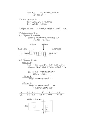 P/A adm A P/ adm=220/30
A = 7.33 m2
3o
) L 3xR = 9.41 m
B2 = 2A/L 3xR/L-1 = 1.389 m
B1 = 2A/L-B2 = 1.056 m
Chequeo del área: A = 0.5*(B1+B2)/L = 7.33 m2
O.K.
4o
) Determinación de h:
4.1) Diagrama de presiones:
qusd = 1.4*(60+70)+1.7*(40+50) /7.33
= 335/7.33 = 45.68 t/m2
152 ton 183 ton
45.68*1.056 45.68*1.387
48.24 t/m 65.45 t/m
4.2) Diagrama de corte:
0 x 1.5 :
Q(x) = (48.24+q(x))/2 *x = 0.5*(48.24+q(x))*x
q(x) = 48.24+(63.45-48.24)*x/6 = 48.24+2.535*x
Q(x) = 48.24+48.24+2.535*x *x/2
= 48.24*x+1.268*x2
1.5 x 4.5 :
Q(x) = 48.24*x+1.268*x2
-152
4.5 x 6 :
Q(x) = 48.24*x+1.268*x2
-152-18
= 48.24*x+1.268*x2
-335
x 0 1.5-
1.5+
4.5-
4.5+
Q(x) 0 75.21 -76.79 90.8 -92.24
sección crítica
1.06m
d
 
