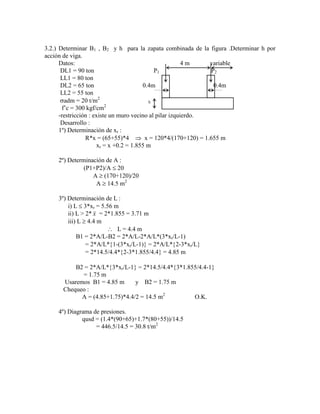 3.2.) Determinar B1 , B2 y h para la zapata combinada de la figura .Determinar h por
acción de viga.
Datos: 4 m variable
DL1 = 90 ton P1 P2
LL1 = 80 ton
DL2 = 65 ton 0.4m 0.4m
LL2 = 55 ton
adm = 20 t/m2
h
f‟c = 300 kgf/cm2
-restricción : existe un muro vecino al pilar izquierdo.
Desarrollo :
1º) Determinación de xr :
R*x = (65+55)*4 x = 120*4/(170+120) = 1.655 m
xr = x +0.2 = 1.855 m
2º) Determinación de A :
(P1+P2)/A 20
A (170+120)/20
A 14.5 m2
3º) Determinación de L :
i) L 3*xr = 5.56 m
ii) L > 2* x = 2*1.855 = 3.71 m
iii) L 4.4 m
L = 4.4 m
B1 = 2*A/L-B2 = 2*A/L-2*A/L*(3*xr/L-1)
= 2*A/L* 1-(3*xr/L-1) = 2*A/L* 2-3*xr/L
= 2*14.5/4.4* 2-3*1.855/4.4 = 4.85 m
B2 = 2*A/L* 3*xr/L-1 = 2*14.5/4.4* 3*1.855/4.4-1
= 1.75 m
Usaremos B1 = 4.85 m y B2 = 1.75 m
Chequeo :
A = (4.85+1.75)*4.4/2 = 14.5 m2
O.K.
4º) Diagrama de presiones.
qusd = (1.4*(90+65)+1.7*(80+55))/14.5
= 446.5/14.5 = 30.8 t/m2
 