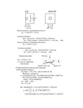 0.35m 0.4m 0.525m
0.35+0.65/2
= 0.675 m
0.35+0.65
= 1 m
0.4+0.65
=1.05m
1 2
Para la columna 1, el perímetro de corte es :
bo1 = 1+0.675*2 = 2.35 m
La fuerza resistente :
Vn = vn*bo1*d = 130.6*2.35*0.65 = 199.5 ton
Vu = 158.6-A*qusd = 158.6-0.675*25.7 = 141.2 ton O.K.
Para la columna 2, el perímetro de corte es:
bo2 = 1.05*4 = 4.2 m
La fuerza resistente :
Vn = vn*bo2*d = 130.6*4.2*0.65 = 365.5 ton
Vu = 199.1-1.052
*25.7 = 170.8 ton O.K.
Tratemos de aclarar 199.1ton
h/L = 0.75/4.9 < 4/5
no es un componente h
a flexión alto
máx F=356.5 ton qusd=27.5
5º) Determinación del área de acero requerida.
a) Para momento negativo:
M-
u(máx) = -176.1 t*m para un ancho de 2m.
Mu/( *fy) = As*(d-a/2)
a = As*fy/(0.85*f‟c*b) = As*3500/(0.85*210*240) = 0.0817*As
176.1*105
/(0.9*3500) = As*(65-0.04085*As)
5590.5 = 65*As-0.04085As2
As = 1500 ¡NO!
As = 91.2 cm2
Ru = Mu/( *b*d2
) = 176.1/(0.9*2.4*0.652
) = 193.0 t/m2
085 1 1 2 085
. *
'
* * / ( . * ' )
f c
fy
Ru f c
= 0.85*210/3500* 1-(1-2*193/(0.85*2100))0.5
= 5.85*10-3
 