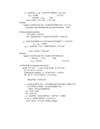 = As/(b*d) As = 5.85*10-3
*240*65 = 91.3 cm2
mín = 0.002 (7.12.2)
0.00585 > mín O.K.
Usar 19 25 = 93.3 cm2
> 91.3 cm2
Anclaje:
d( 25) = 0.06*Ab*fy/ f‟c = 0.06*4.9*3500/ 210 = 71.1 cm
se produce aproximadamente al centro del tramo O.K.
b) Para momento positivo:
M+
u(máx) = 8.8 t*m
Ru = Mu/( *b*d2
) = 8.8/(0.9*2.4*0.652
) = 9.64 t/m2
= 0.85*210/3500* 1-(1-2*9.64/(0.85*2100))0.5
= 2.76*10-4
< mín = 0.002
mín = As/(b*d) As = 0.002*240*65 = 31.2 cm2
Usar 13 18 = 33.02 cm2
Anclaje:
d( 18) = 0.06*Ab*fy/ f‟c = 0.06*2.54*3500/ 210
= 36.9 cm < 52.5 O.K.
d mín = 30 cm (12.2.5)
c) Diseño de la armadura transversal :
qusd= 25.7 t/m2
por 1 m de ancho q= 25.7 t/m
d = 65-1.8/2-1 63 cm
Longitud en voladizo : L = (2.4-0.35)/2 = 1.025 m
M = qL2
/2 = 25.7*1.0252
/2 = 13.5 t*m/m
Mu/( *fy) = As*(d-a/2)
a = As*fy/(0.85*f‟c*b) = As*3500/(0.85*210*240) = 0.0817*As
13.5*105
/(0.9*3500) = As*(63-0.04085*As)
428.6 = 63*As-0.04085As2
As = 1535 ¡NO!
As = 6.83 cm2
= As/(b*d) = 6.83/(100*63) = 1.08*10-3
< 0.002
Asmín = 0.002*100*63 = 12.6 cm2
/m
Usar 5 18 = 12.7 cm2
(arriba y abajo)
 