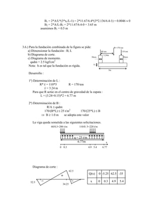 B1 = 2*A/L*(3*xr/L-1) = 2*11.67/6.4*(3*2.136/6.4-1) = 0.0046 0
B2 = 2*A/L-B1 = 2*11.67/6.4-0 = 3.65 m
asumimos B1 = 0.5 m
3.6.) Para la fundación combinada de la figura se pide: R=170 ton
a) Dimensionar la fundación : B, L 60 ton 110 ton
b) Diagrama de corte. 3.24m
c) Diagrama de momento. 30cm 50cm
qadm = 2.5 kgf/cm2
Nota: h es tal que la fundación es rígida. h
5m
Desarrollo :
1º) Determinación de L :
R* x = 110*5 R = 170 ton
x = 3.24 m
Para que R actúe en el centro de gravedad de la zapata :
L = (3.24+0.15)*2 = 6.77 m
2º) Determinación de B :
R/A qadm
170/(B*L) 25 t/m2
170/(25*L) B
B 1.0 m se adopta este valor
La viga queda sometida a las siguientes solicitaciones.
q = 25 t/m
60/0.3=200 t/m 110/0. 5=220 t/m
6.77m
0 0.3 4.9 5.4 6.77
x
Diagrama de corte :
62.5
34.25
52.5
Q(x) 0 -5.25 62.5 -35
x 0 0.3 4.9 5.4
 