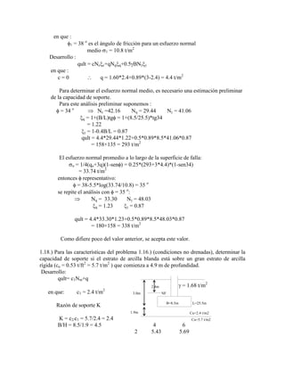 en que :
1 = 38 o
es el ángulo de fricción para un esfuerzo normal
medio 1 = 10.8 t/m2
Desarrollo :
qult = cNc c+qNq q+0.5 BN
en que :
c = 0 q = 1.60*2.4+0.89*(3-2.4) = 4.4 t/m2
Para determinar el esfuerzo normal medio, es necesario una estimación preliminar
de la capacidad de soporte.
Para este análisis preliminar suponemos :
= 34 o
Nc =42.16 Nq = 29.44 N = 41.06
q = 1+(B/L)tg = 1+(8.5/25.5)*tg34
= 1.22
= 1-0.4B/L = 0.87
qult = 4.4*29.44*1.22+0.5*0.89*8.5*41.06*0.87
= 158+135 = 293 t/m2
El esfuerzo normal promedio a lo largo de la superficie de falla:
o = 1/4(qo+3q)(1-sen ) = 0.25*(293+3*4.4)*(1-sen34)
= 33.74 t/m2
entonces representativo:
= 38-5.5*log(33.74/10.8) = 35 o
se repite el análisis con = 35 o
:
Nq = 33.30 N = 48.03
q = 1.23 = 0.87
qult = 4.4*33.30*1.23+0.5*0.89*8.5*48.03*0.87
= 180+158 = 338 t/m2
Como difiere poco del valor anterior, se acepta este valor.
1.18.) Para las características del problema 1.16.) (condiciones no drenadas), determinar la
capacidad de soporte si el estrato de arcilla blanda está sobre un gran estrato de arcilla
rígida (cu = 0.53 t/ft2
= 5.7 t/m2
) que comienza a 4.9 m de profundidad.
Desarrollo:
qult= c1Nm+q
2.4m = 1.68 t/m2
en que: c1 = 2.4 t/m2
3.0m NF
Razón de soporte K B=8.5m L=25.5m
1.9m Cu=2.4 t/m2
K = c2/c1 = 5.7/2.4 = 2.4 Cu=5.7 t/m2
B/H = 8.5/1.9 = 4.5 4 6
2 5.43 5.69
 