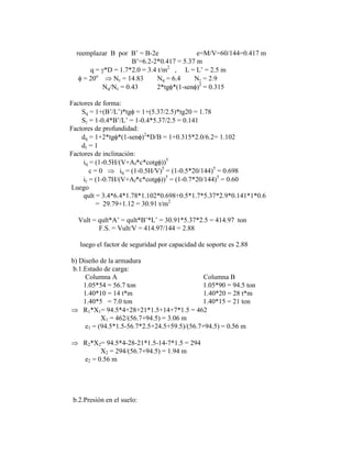 reemplazar B por B‟ = B-2e e=M/V=60/144=0.417 m
B‟=6.2-2*0.417 = 5.37 m
q = *D = 1.7*2.0 = 3.4 t/m2
, L = L‟ = 2.5 m
= 20o
Nc = 14.83 Nq = 6.4 N = 2.9
Nq/Nc = 0.43 2*tg *(1-sen )2
= 0.315
Factores de forma:
Sq = 1+(B‟/L‟)*tg = 1+(5.37/2.5)*tg20 = 1.78
S = 1-0.4*B‟/L‟ = 1-0.4*5.37/2.5 = 0.141
Factores de profundidad:
dq = 1+2*tg *(1-sen )2
*D/B = 1+0.315*2.0/6.2= 1.102
d = 1
Factores de inclinación:
iq = (1-0.5H/(V+Af*c*cotg ))5
c = 0 iq = (1-0.5H/V)5
= (1-0.5*20/144)5
= 0.698
i = (1-0.7H/(V+Af*c*cotg ))5
= (1-0.7*20/144)5
= 0.60
Luego
qult = 3.4*6.4*1.78*1.102*0.698+0.5*1.7*5.37*2.9*0.141*1*0.6
= 29.79+1.12 = 30.91 t/m2
Vult = qult*A‟ = qult*B‟*L‟ = 30.91*5.37*2.5 = 414.97 ton
F.S. = Vult/V = 414.97/144 = 2.88
luego el factor de seguridad por capacidad de soporte es 2.88
b) Diseño de la armadura
b.1.Estado de carga:
Columna A Columna B
1.05*54 = 56.7 ton 1.05*90 = 94.5 ton
1.40*10 = 14 t*m 1.40*20 = 28 t*m
1.40*5 = 7.0 ton 1.40*15 = 21 ton
R1*X1= 94.5*4+28+21*1.5+14+7*1.5 = 462
X1 = 462/(56.7+94.5) = 3.06 m
e1 = (94.5*1.5-56.7*2.5+24.5+59.5)/(56.7+94.5) = 0.56 m
R2*X2= 94.5*4-28-21*1.5-14-7*1.5 = 294
X2 = 294/(56.7+94.5) = 1.94 m
e2 = 0.56 m
b.2.Presión en el suelo:
 