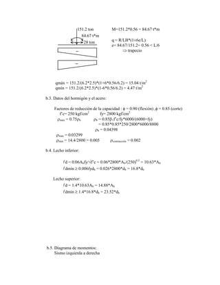 151.2 ton
84.67 t*m
28 ton
M=151.2*0.56 = 84.67 t*m
q = R/LB*(1±6e/L)
e= 84.67/151.2= 0.56 < L/6
trapecio
qmáx = 151.2/(6.2*2.5)*(1+6*0.56/6.2) = 15.04 t/m2
qmín = 151.2/(6.2*2.5)*(1-6*0.56/6.2) = 4.47 t/m2
b.3. Datos del hormigón y el acero:
Factores de reducción de la capacidad : = 0.90 (flexión) , = 0.85 (corte)
f‟c= 250 kgf/cm2
fy= 2800 kgf/cm2
máx = 0.75 b b = 0.85 1f‟c/fy*6000/(6000+fy)
= 0.85*0.85*250/2800*6000/8800
b = 0.04398
máx = 0.03299
mín = 14.4/2800 = 0.005 contracción = 0.002
b.4. Lecho inferior:
d = 0.06Abfy/ f‟c = 0.06*2800*Ab/(250)0.5
= 10.63*Ab
dmín 0.006fydb = 0.026*2800*db = 16.8*db
Lecho superior:
d = 1.4*10.63Ab = 14.88*Ab
dmín 1.4*16.8*db = 23.52*db
b.5. Diagrama de momentos:
Sismo izquierda a derecha
 