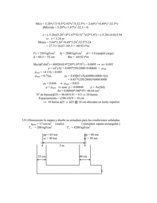 M(z) = 5.28*z2
/2+0.5*2.92*z3
/3-32.5*z = 2.64*z2
+0.49*z3
-32.5*z
dM(z)/dz = 5.28*x+1.47*z2
-32.5 = 0
z = (-5.28 (5.282
+4*1.47*32.5)1/2
)/(2*1.47) = (-5.28 14.8)/2.94
z = 3.24 m
Mmáx = 2.64*3.242
+0.49*3.243
-32.5*3.24
= 27.71+16.67-105.3 = -60.92 t*m
f‟c = 250 kgf/cm2
fy = 2800 kgf/cm2
f = 1.0 (amplif.carga)
d = 60-5 = 55 cm Mu = -60.92 t*m
Mu/( f‟cbd2
) = 60920/(0.9*250*1.0*552
) = 0.0895 = 0.095
= f‟c/fy = 0.095*250/2800=0.00848 > mín
mín = 14.1/fy = 0.005
máx = 0.75 b b = 0.85 (f‟c/fy)(6000/(6000+fy))
= 0.852
*(250/2800)*6000/8800
b = 0.044 máx = 0.033
< máx usar = 0.00848 = As/(bd)
As = 0.00848*100*55= 46.64 cm2
No
de barras( 25) = 46.64/4.91 = 9.5 10 barras
Espaciamiento = (100-10)/9 = 10 cm
10 barras 25 o 25 @ 10 cm ubicadas en lecho superior.
3.9.) Dimensione la zapata y diseñe su armadura para las condiciones señaladas.
qadm = 17 ton/m2
(suelo) ( considere zapata rectangular )
f‟c = 200 kgf/cm2
f‟c = 4200 kgf/cm2
pp = 65 ton pp = 80 ton
sc = 40 ton sc = 50 ton
5 m
35 cm 40 cm
h
 