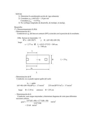 NOTAS
1) Determine h considerando acción de viga solamente
2) Considere min (A63-42) = 1.8 por mil
Considere max = 0.75* b
3) No verifique longitudes de desarrollo, de traslapo, ni anclaje.
Desarrollo:
1o
) Dimensionamiento (L,B,h)
- Determinación de L
Condición:el c.g. del área en contacto (B*L) coincide con la posición de la resultante.
Ma fuerzas no mayoradas = 0
R*x = (80+50)*5 y R = (65+40)+(80+50)
luego
x = 2.77 m  L =(35/2+277)*2 = 589 cm
L = 590 cm
x
cg B L = 2*xR
xR
L
- Determinación de B
Condición: no se puede superar qadm del suelo
c qadm
(65+40)+(80+50)/(B*L) 17 ton/m2
235 ton/(B*5.9 m2
) 17 ton/m2
luego B 2.34 m entonces B = 235 cm
- Determinación de h
Condición: usar cargas mayoradas y determinar diagrama de corte para diferentes
secciones críticas.
qusd
14 65 80 17 40 50
2 35 590
. *( ) . *( )
. * .
ton/m2
= 25.68 ton/m2
 