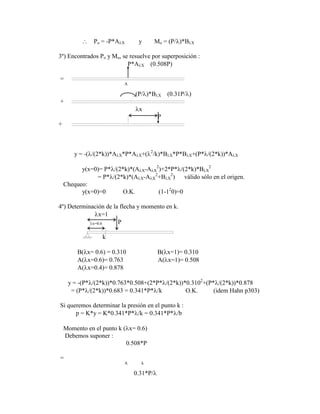 Po = -P*A X y Mo = (P/ )*B X
3º) Encontrados Po y Mo, se resuelve por superposición :
P*A X (0.508P)
=
A
(P/ )*B X (0.31P/ )
+
x
P
+
y = -( /(2*k))*A X*P*A X+( 2
/k)*B X*P*B X+(P* /(2*k))*A X
y(x=0)= P* /(2*k)*(A X-A X
2
)+2*P* /(2*k)*B X
2
= P* /(2*k)*(A X-A X
2
+B X
2
) válido sólo en el origen.
Chequeo:
y(x=0)=0 O.K. (1-12
0)=0
4º) Determinación de la flecha y momento en k.
x=1
x=0.6 P
k
B( x= 0.6) = 0.310 B( x=1)= 0.310
A( x=0.6)= 0.763 A( x=1)= 0.508
A( x=0.4)= 0.878
y = -(P* /(2*k))*0.763*0.508+(2*P* /(2*k))*0.3102
+(P* /(2*k))*0.878
= (P* /(2*k))*0.683 = 0.341*P* /k O.K. (idem Hahn p303)
Si queremos determinar la presión en el punto k :
p = K*y = K*0.341*P* /k = 0.341*P* /b
Momento en el punto k ( x= 0.6)
Debemos suponer :
0.508*P
=
A k
0.31*P/
 
