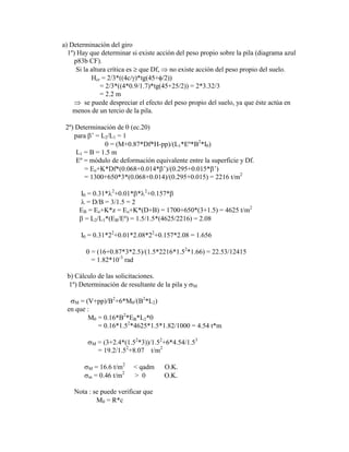 a) Determinación del giro
1º) Hay que determinar si existe acción del peso propio sobre la pila (diagrama azul
p83b CF).
Si la altura crítica es que Df, no existe acción del peso propio del suelo.
Hcr = 2/3*((4c/ )*tg(45+ /2))
= 2/3*((4*0.9/1.7)*tg(45+25/2)) = 2*3.32/3
= 2.2 m
se puede despreciar el efecto del peso propio del suelo, ya que éste actúa en
menos de un tercio de la pila.
2º) Determinación de (ec.20)
para ‟ = L2/L1 = 1
= (M+0.87*Df*H-pp)/(L1*Eº*B2
*I )
L1 = B = 1.5 m
Eº = módulo de deformación equivalente entre la superficie y Df.
= Eo+K*Df*(0.068+0.014* ‟)/(0.295+0.015* ‟)
= 1300+650*3*(0.068+0.014)/(0.295+0.015) = 2216 t/m2
I = 0.31* 2
+0.01* * 2
+0.157*
= D/B = 3/1.5 = 2
EB = Eo+K*z = Eo+K*(D+B) = 1700+650*(3+1.5) = 4625 t/m2
= L2/L1*(EB/Eº) = 1.5/1.5*(4625/2216) = 2.08
I = 0.31*22
+0.01*2.08*22
+0.157*2.08 = 1.656
= (16+0.87*3*2.5)/(1.5*2216*1.52
*1.66) = 22.53/12415
= 1.82*10-3
rad
b) Cálculo de las solicitaciones.
1º) Determinación de resultante de la pila y M
M = (V+pp)/B2
+6*M /(B2
*L2)
en que :
M = 0.16*B2
*EB*L2*
= 0.16*1.52
*4625*1.5*1.82/1000 = 4.54 t*m
M = (3+2.4*(1.52
*3))/1.52
+6*4.54/1.53
= 19.2/1.52
+8.07 t/m2
M = 16.6 t/m2
< qadm O.K.
m = 0.46 t/m2
> 0 O.K.
Nota : se puede verificar que
M = R*c
 