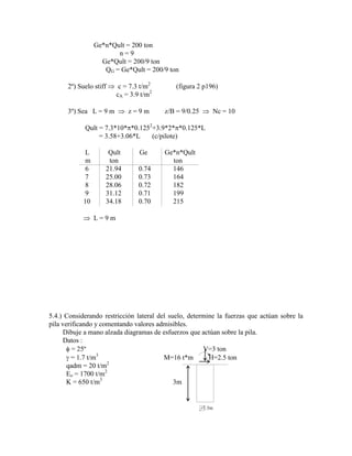 Ge*n*Qult = 200 ton
n = 9
Ge*Qult = 200/9 ton
QG = Ge*Qult = 200/9 ton
2º) Suelo stiff c = 7.3 t/m2
(figura 2 p196)
cA = 3.9 t/m2
3º) Sea L = 9 m z = 9 m z/B = 9/0.25 Nc = 10
Qult = 7.3*10* *0.1252
+3.9*2* *0.125*L
= 3.58+3.06*L (c/pilote)
L Qult Ge Ge*n*Qult
m ton ton
6 21.94 0.74 146
7 25.00 0.73 164
8 28.06 0.72 182
9 31.12 0.71 199
10 34.18 0.70 215
L = 9 m
5.4.) Considerando restricción lateral del suelo, determine la fuerzas que actúan sobre la
pila verificando y comentando valores admisibles.
Dibuje a mano alzada diagramas de esfuerzos que actúan sobre la pila.
Datos :
= 25º V=3 ton
= 1.7 t/m3
M=16 t*m H=2.5 ton
qadm = 20 t/m2
Eo = 1700 t/m2
K = 650 t/m3
3m
=1.5m
 
