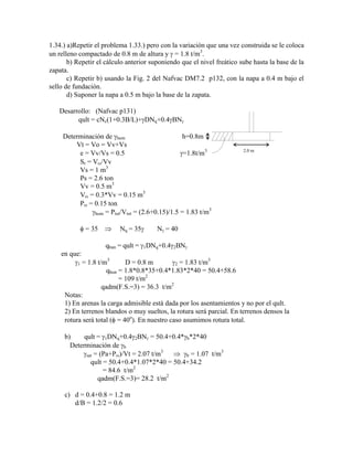 1.34.) a)Repetir el problema 1.33.) pero con la variación que una vez construida se le coloca
un relleno compactado de 0.8 m de altura y = 1.8 t/m3
.
b) Repetir el cálculo anterior suponiendo que el nivel freático sube hasta la base de la
zapata.
c) Repetir b) usando la Fig. 2 del Nafvac DM7.2 p132, con la napa a 0.4 m bajo el
sello de fundación.
d) Suponer la napa a 0.5 m bajo la base de la zapata.
Desarrollo: (Nafvac p131)
qult = cNc(1+0.3B/L)+ DNq+0.4 BN
Determinación de hum h=0.8m
Vt = Vo = Vv+Vs
e = Vv/Vs = 0.5 =1.8t/m3 2.0 m
Sr = V /Vv
Vs = 1 m3
Ps = 2.6 ton
Vv = 0.5 m3
V = 0.3*Vv = 0.15 m3
P = 0.15 ton
hum = Ptot/Vtot = (2.6+0.15)/1.5 = 1.83 t/m3
= 35 Nq = 35 N = 40
qhun = qult = 1DNq+0.4 2BN
en que:
1 = 1.8 t/m3
D = 0.8 m 2 = 1.83 t/m3
qhun = 1.8*0.8*35+0.4*1.83*2*40 = 50.4+58.6
= 109 t/m2
qadm(F.S.=3) = 36.3 t/m2
Notas:
1) En arenas la carga admisible está dada por los asentamientos y no por el qult.
2) En terrenos blandos o muy sueltos, la rotura será parcial. En terrenos densos la
rotura será total ( = 40o
). En nuestro caso asumimos rotura total.
b) qult = 1DNq+0.4 2BN = 50.4+0.4* b*2*40
Determinación de b
sat = (Pa+P )/Vt = 2.07 t/m3
b = 1.07 t/m3
qult = 50.4+0.4*1.07*2*40 = 50.4+34.2
= 84.6 t/m2
qadm(F.S.=3)= 28.2 t/m2
c) d = 0.4+0.8 = 1.2 m
d/B = 1.2/2 = 0.6
 