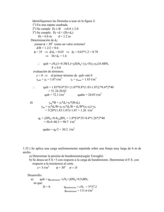 Identifiquemos las fórmulas a usar en la figura 2:
1o
) En una zapata cuadrada.
2o
) Se cumple Df B 0.8 2.0
3o
) Se cumple: Df <d < (Df+do)
Df = 0.8 m d = 1.2 m
Determinación de do:
¡tomar = 30o
como un valor extremo!
d/B = 1.2/2 = 0.6
= 35 d/do = 0.65 do = 0.65*1.2 = 0.78
Df+do = 1.6
qult = cNc(1+0.3B/L)+ tDfNq+ b+F( t- b) 0.4BN
F 0.8
evaluación de términos:
c = 0 el primer término de qult vale 0
sub = b = 1.07 t/m3
t = hum = 1.83 t/m3
qult = 1.83*0.8*35+ 1.07*0.8*(1.83-1.07) *0.4*2*40
= 51.24 20.82
qult = 72.1 t/m2
qadm = 24.03 t/m2
d) eq*B = h*do+ b*(B-do)
eq = h*do/B+ b- b*do/B = do/B*( h- b)+ b
= 5/20*(1.83-1.07)+1.07 = 1.26 t/m3
qh = DNq+0.4 eqBN = 1.8*0.8*35+0.4*1.26*2*40
= 50.4+40.3 = 90.7 t/m2
qadm = qh/3 = 30.2 t/m2
1.35.) Se aplica una carga uniformemente repartida sobre una franja muy larga de 6 m de
ancho.
a) Determinar la presión de hundimiento(según Terzaghi)
b) Se desea un F.S.=3 con respecto a la carga de hundimiento. Determinar el F.S. con
respecto a la resistencia al corte.
c= 3 t/m2
= 30o
Desarrollo:
a) qult = qhundimiento =cNc+ DNq+0.5 BN
en que:
D = 0 qhundimiento = cNc = 3*37.2
qhundimiento = 111.6 t/m2
 