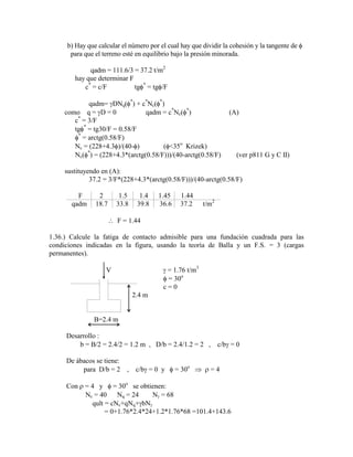 b) Hay que calcular el número por el cual hay que dividir la cohesión y la tangente de
para que el terreno esté en equilibrio bajo la presión minorada.
qadm = 111.6/3 = 37.2 t/m2
hay que determinar F
c*
= c/F tg *
= tg /F
qadm= DNq( *
) + c*
Nc( *
)
como q = D = 0 qadm = c*
Nc( *
) (A)
c*
= 3/F
tg *
= tg30/F = 0.58/F
*
= arctg(0.58/F)
Nc = (228+4.3 )/(40- ) ( <35o
Krizek)
Nc( *
) = (228+4.3*(arctg(0.58/F)))/(40-arctg(0.58/F) (ver p811 G y C II)
sustituyendo en (A):
37.2 = 3/F*(228+4.3*(arctg(0.58/F)))/(40-arctg(0.58/F)
F 2 1.5 1.4 1.45 1.44
qadm 18.7 33.8 39.8 36.6 37.2 t/m2
F = 1.44
1.36.) Calcule la fatiga de contacto admisible para una fundación cuadrada para las
condiciones indicadas en la figura, usando la teoría de Balla y un F.S. = 3 (cargas
permanentes).
V = 1.76 t/m3
= 30o
c = 0
2.4 m
B=2.4 m
Desarrollo :
b = B/2 = 2.4/2 = 1.2 m , D/b = 2.4/1.2 = 2 , c/b = 0
De ábacos se tiene:
para D/b = 2 , c/b = 0 y = 30o
= 4
Con = 4 y = 30o
se obtienen:
Nc = 40 Nq = 24 N = 68
qult = cNc+qNq+ bN
= 0+1.76*2.4*24+1.2*1.76*68 =101.4+143.6
 