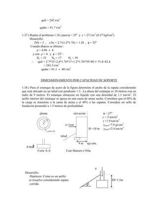 qult = 245 t/m2
qadm = 81.7 t/m2
1.37.) Repita el problema 1.36.) para = 25o
y c = 27 t/m2
(0.27 kgf/cm2
)
Desarrollo:
D/b = 2 , c/b = 2.7/(1.2*1.76) = 1.28 , = 25o
Usando ábacos se obtiene :
= 4.04 4
y con = 4 y = 25o
:
Nc = 33 Nq = 17 N = 39
qult = 2.7*33+2.4*1.76*17+1.2*1.76*39=89.1+71.8+82.4
= 243.3 t/m2
qadm = 81.1 80 t/m2
DIMENSIONAMIENTO POR CAPACIDAD DE SOPORTE
1.38.) Para el estanque de acero de la figura determine el ancho de la zapata considerando
que está ubicado en un talud con pendiente 1:3 . La altura del estanque es 10 metros con un
radio de 9 metros. El estanque almacena un líquido con una densidad de 1.1 ton/m3
. El
anillo interior del estanque se apoya en una cama de arena suelta. Considere que el 60% de
la carga se transmite a la cama de arena y el 40% a las zapatas. Considere un sello de
fundación promedio a 1.5 metros de profundidad.
planta elevación = 27o
c = 2 ton/m2
r =1.9 ton/m3
e=1cm acero=7.9 gr/cm3
H =10 m horm=2.4 ton/m3
corte AA
talud
9 m eje sim.
0.9m
Corte A-A Usar Hansen o Nfac
V
Desarrollo:
Hipótesis: Como es un anillo
se resuelve considerando zapata Df=1.5m
corrida.
 