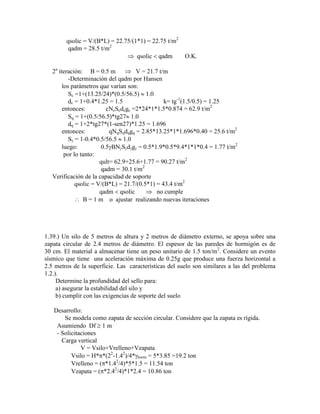 qsolic = V/(B*L) = 22.75/(1*1) = 22.75 t/m2
qadm = 28.5 t/m2
qsolic qadm O.K.
2a
iteración: B = 0.5 m V = 21.7 t/m
-Determinación del qadm por Hansen
los parámetros que varían son:
Sc =1+(13.25/24)*(0.5/56.5) 1.0
dc = 1+0.4*1.25 = 1.5 k= tg-1
(1.5/0.5) = 1.25
entonces: cNcScdcgc =2*24*1*1.5*0.874 = 62.9 t/m2
Sq = 1+(0.5/56.5)*tg27 1.0
dq = 1+2*tg27*(1-sen27)*1.25 = 1.696
entonces: qNqSqdqgq = 2.85*13.25*1*1.696*0.40 = 25.6 t/m2
S = 1-0.4*0.5/56.5 1.0
luego: 0.5 BN S d g = 0.5*1.9*0.5*9.4*1*1*0.4 = 1.77 t/m2
por lo tanto:
qult= 62.9+25.6+1.77 = 90.27 t/m2
qadm = 30.1 t/m2
Verificación de la capacidad de soporte
qsolic = V/(B*L) = 21.7/(0.5*1) = 43.4 t/m2
qadm qsolic no cumple
B = 1 m o ajustar realizando nuevas iteraciones
1.39.) Un silo de 5 metros de altura y 2 metros de diámetro externo, se apoya sobre una
zapata circular de 2.4 metros de diámetro. El espesor de las paredes de hormigón es de
30 cm. El material a almacenar tiene un peso unitario de 1.5 ton/m2
. Considere un evento
sísmico que tiene una aceleración máxima de 0.25g que produce una fuerza horizontal a
2.5 metros de la superficie. Las características del suelo son similares a las del problema
1.2.).
Determine la profundidad del sello para:
a) asegurar la estabilidad del silo y
b) cumplir con las exigencias de soporte del suelo
Desarrollo:
Se modela como zapata de sección circular. Considere que la zapata es rígida.
Asumiendo Df 1 m
- Solicitaciones
Carga vertical
V = Vsilo+Vrelleno+Vzapata
Vsilo = H* *(22
-1.42
)/4* horm = 5*3.85 =19.2 ton
Vrelleno = ( *1.42
/4)*5*1.5 = 11.54 ton
Vzapata = ( *2.42
/4)*1*2.4 = 10.86 ton
 