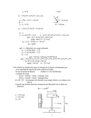 ic = 0.78 = 10.5o
Fc = 2*23.9*1.13*0.78 = 42.1 t/m2
q = *D = 1.9*1 = 1.9 t/m2
V = 41.6 ton
dq = 1
iq = ic = 0.78 H = 7.69 ton
Fq = 1.9*13.2*1*0.78 = 19.56 t/m2
d = 1
i = (1-10.5/27)2
= 0.37 F = 0.5*1.9*2.4*9.5*1*0.37 = 8.01 t/m2
qult = 42.1+19.56+8.01= 69.67 t/m2
qadm =69.67/3 = 23.2 t/m2
M = (2.3 + 19.8)*1.2 = 26 t/m2
M qadm
qult (Meyerhof, sin carga inclinada)
Sc = 1+0.2*kp*B/L = 1.51
Sq = 1+0.1*kp*B/L = 1.27
S = 1.27
qult = cNcScdc +qNqSqdq+0.5 B‟N S d
qult = 2*23.9*15.1*1.13*+1.9*13.2*1.27*1+0.5*1.9*2.15*9.5*1.27*1
= 81.56+31.85+24.64=138 t/m2
qadm = 46 t/m2
v/s 23.2 t/m2
1.40.) Diseñe las fundaciones para el estanque de la figura considerando que :
a) la capacidad de soporte del suelo controla el diseño.
b) usar ecuación de Hansen (Tablas 4.1 a 4.5 del Bowles).
c) estados de carga:
EC(1) = normal + viento + estanque vacío
EC(2) = normal + viento + estanque lleno
d) e/B < 0.3 (el estanque está ubicado en un campo abierto y su colapso no es
crítico)
e) puede usar método alternativo propuesto por Meyerhof con un factor de
reducción
Re = 1 - (e/B)0.5
5 m
t = 1.91 t/m3 vol=45 m3
c = 0.5 t/m2 = 3 m
= 23° pv=
120
kgf/m2
= 0.7m 9 m
 
