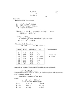Sr = 95 % 1.4 m
NF
1.1 m
Sr = 100 %
=B
Desarrollo:
- Determinación de solicitaciones
H1 = 3*3m2
*0.12t/m2
= 1.08 ton
H2 = 0.7*9m2
*0.12t/m2
= 0.76 ton
H = 1.08+0.76= 1.84 ton
MSF = H1*(3/2+9+1.4+1.1)+H2*(9/2+2.5) =1.08*13 + 0.76*7
= 14.04+5.29 = 19.33 t*m
V = Vo + 1.1*B2
* horm
Vo = 10.4*0.72
*2.4+(5*3*3-4.9*2.9*2.9)*2.4 = 21 ton
V = 21 + 1.1*B2
*2.4 = V(B)
- Determinación de B tentativo:
e/B < 0.3 e = M/V = 19.33/V
B(m) V(ton) 19.33/V=e e/B (estanque vacío)
3 44.76 0.43 0.14
2.5 37.5 0.51 0.21 Tentar con
2.0 31.6 0.60 0.31>0.3 B = 2.1 m
2.1 32.64 0.59 0.28<0.3
2.2 33.78 0.57 0.26
2.3 35.0 0.55 0.24
2.4 36.2 0.53 0.22
Capacidad de soporte según Hansen.(Fórmula general p188 Bowles)
qult = cNcScdcicgcbc + .........
Como no debe usarse el factor de forma Si en combinación con el de inclinación
ii (p191 Bowles Tabla 4-5)
qult = cNcdcic +qNqdqiq+0.5 ‟B‟N d i
en que
‟ = t-1 = 1.91-1 = 0.91 t/m2
B‟ = B-2*e =2.1-2*0.59 = 0.92 m
Nc = 18 dc = 1.35 ic = 0.86
Nq = 8.7 dq = 1.45 iq = 0.8
N = 4.9 d = 1.0 i = 0.83
 