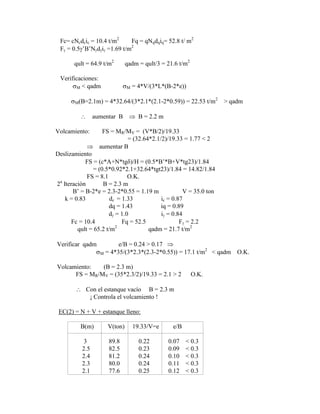 Fc= cNcdcic = 10.4 t/m2
Fq = qNqdqiq= 52.8 t/ m2
F = 0.5 ‟B‟N d i =1.69 t/m2
qult = 64.9 t/m2
qadm = qult/3 = 21.6 t/m2
Verificaciones:
M < qadm M = 4*V/(3*L*(B-2*e))
M(B=2.1m) = 4*32.64/(3*2.1*(2.1-2*0.59)) = 22.53 t/m2
> qadm
aumentar B B = 2.2 m
Volcamiento: FS = MR/MV = (V*B/2)/19.33
= (32.64*2.1/2)/19.33 = 1.77 < 2
aumentar B
Deslizamiento
FS = (c*A+N*tg )/H = (0.5*B‟*B+V*tg23)/1.84
= (0.5*0.92*2.1+32.64*tgt23)/1.84 = 14.82/1.84
FS = 8.1 O.K.
2a
Iteración B = 2.3 m
B‟ = B-2*e = 2.3-2*0.55 = 1.19 m V = 35.0 ton
k = 0.83 dc = 1.33 ic = 0.87
dq = 1.43 iq = 0.89
d = 1.0 i = 0.84
Fc = 10.4 Fq = 52.5 F = 2.2
qult = 65.2 t/m2
qadm = 21.7 t/m2
Verificar qadm e/B = 0.24 > 0.17
M = 4*35/(3*2.3*(2.3-2*0.55)) = 17.1 t/m2
< qadm O.K.
Volcamiento: (B = 2.3 m)
FS = MR/MV = (35*2.3/2)/19.33 = 2.1 > 2 O.K.
Con el estanque vacío B = 2.3 m
¡ Controla el volcamiento !
EC(2) = N + V + estanque lleno:
B(m) V(ton) 19.33/V=e e/B
3 89.8 0.22 0.07 < 0.3
2.5 82.5 0.23 0.09 < 0.3
2.4 81.2 0.24 0.10 < 0.3
2.3 80.0 0.24 0.11 < 0.3
2.1 77.6 0.25 0.12 < 0.3
 