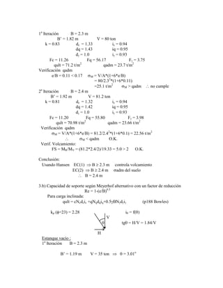 1a
Iteración B = 2.3 m
B‟ = 1.82 m V = 80 ton
k = 0.83 dc = 1.33 ic = 0.94
dq = 1.43 iq = 0.95
d = 1.0 i = 0.93
Fc = 11.26 Fq = 56.17 F = 3.75
qult = 71.2 t/m2
qadm = 23.7 t/m2
Verificación qadm
e/B = 0.11 < 0.17 M = V/A*(1+6*e/B)
= 80/2.32
*(1+6*0.11)
=25.1 t/m2
M > qadm no cumple
2a
Iteración B = 2.4 m
B‟ = 1.92 m V = 81.2 ton
k = 0.81 dc = 1.32 ic = 0.94
dq = 1.42 iq = 0.95
d = 1.0 i = 0.93
Fc = 11.20 Fq = 55.80 F = 3.98
qult = 70.98 t/m2
qadm = 23.66 t/m2
Verificación qadm
M = V/A*(1+6*e/B) = 81.2/2.42
*(1+6*0.1) = 22.56 t/m2
M < qadm O.K.
Verif. Volcamiento:
FS = MR/MV = (81.2*2.4/2)/19.33 = 5.0 > 2 O.K.
Conclusión:
Usando Hansen EC(1) B 2.3 m controla volcamiento
EC(2) B 2.4 m adm del suelo
B = 2.4 m
3.b) Capacidad de soporte según Meyerhof alternativo con un factor de reducción
Re = 1-(e/B)0.5
Para carga inclinada:
qult = cNcdcic +qNqdqiq+0.5 BN d i (p188 Bowles)
kp ( =23) = 2.28 i = f( )
V
tg = H/V = 1.84/V
H
Estanque vacío :
1a
Iteración B = 2.3 m
B‟ = 1.19 m V = 35 ton = 3.01o
 