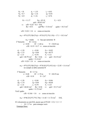 Nc = 18 dc = 1.35 ic = 0.93
Nq = 8.7 dq = 1.16 iq = 0.93
N = 4.9 d = 1.16 i = 0.76
Fc = 11.17 Fq = 45.18 F = 4.51
qult = 60.85 t/m2
e/B = 0.24 <0.3 O.K.
Re = 0.51 qult*Re = 31.0 t/m2
qadm = 10.3 t/m2
e/B = 0.24 > 1/6 zonas en tracción
M = 4*V/(3*L*(B-2*e)) = 4*35/(3*2.3*(1.19)) = 17.1 > 10.3 t/m2
M > adm hay que aumentar B
2a
Iteración B = 2.6 m
e = 0.50 B‟ = 1.60 m V = 38.85 ton
e/B = 0.19 > 0.17 zonas en tracción
dc = 1.29 ic = 0.94 Fc = 10.92
dq = 1.15 iq = 0.94 Fq = 44.75
d = 1.15 i = 0.78 F = 5.11
qult = 60.79 t/m2
Re = 0.56 qult = 34.19 t/m2
qadm = 11.4 t/m2
e/B = 0.24 > 1/6 zonas en tracción
M = 4*V/(3*L*(B-2*e)) = 4*38.85/(3*2.6*(1.6)) = 12.45 > 11.4 t/m2
no cumple se debe aumentar B
3a
Iteración B = 2.7 m
e = 0.48 B‟ = 1.74 m V = 40.25 ton
e/B = 0.18 = 2.6o
dc = 1.28 ic = 0.94 Fc = 10.86
dq = 1.14 iq = 0.94 Fq = 44.64
d = 1.14 i = 0.79 F = 5.33
qult = 60.82 t/m2
Re = 0.58 qult = 35.17 t/m2
qadm = 11.72 t/m2
Verif. qadm:
e/B > 0.166 = 1/6 zonas en tracción
M = 4*40.25/(3*2.7*(1.74)) = 11.42 < 11.72 t/m2
O.K.
El volcamiento ya está O.K. puesto que el FS (B = 2.3) = 2.1 > 2
B = 2.7 m para estanque vacío
Estanque lleno:
 