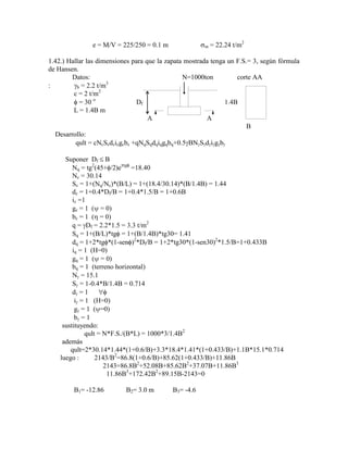 e = M/V = 225/250 = 0.1 m m = 22.24 t/m2
1.42.) Hallar las dimensiones para que la zapata mostrada tenga un F.S.= 3, según fórmula
de Hansen.
Datos: N=1000ton corte AA
: b = 2.2 t/m3
c = 2 t/m2
= 30 o
Df 1.4B
L = 1.4B m
A A
B
Desarrollo:
qult = cNcScdcicgcbc +qNqSqdqiqgqbq+0.5 BN S d i g b
Suponer Df B
Nq = tg2
(45+ /2)e tg
=18.40
Nc = 30.14
Sc = 1+(Nq/Nc)*(B/L) = 1+(18.4/30.14)*(B/1.4B) = 1.44
dc = 1+0.4*Df/B = 1+0.4*1.5/B = 1+0.6B
ic =1
gc = 1 ( = 0)
bc = 1 ( = 0)
q = Df = 2.2*1.5 = 3.3 t/m2
Sq = 1+(B/L)*tg = 1+(B/1.4B)*tg30= 1.41
dq = 1+2*tg *(1-sen )2
*Df/B = 1+2*tg30*(1-sen30)2
*1.5/B=1+0.433B
iq = 1 (H=0)
gq = 1 ( = 0)
bq = 1 (terreno horizontal)
N = 15.1
S = 1-0.4*B/1.4B = 0.714
d = 1
i = 1 (H=0)
g = 1 ( =0)
b = 1
sustituyendo:
qult = N*F.S./(B*L) = 1000*3/1.4B2
además
qult=2*30.14*1.44*(1+0.6/B)+3.3*18.4*1.41*(1+0.433/B)+1.1B*15.1*0.714
luego : 2143/B2
=86.8(1+0.6/B)+85.62(1+0.433/B)+11.86B
2143=86.8B2
+52.08B+85.62B2
+37.07B+11.86B3
11.86B3
+172.42B2
+89.15B-2143=0
B1= -12.86 B2= 3.0 m B3= -4.6
 
