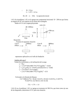 B = 3.0 m
L = 1.4*3 = 4.2 m
Df B O.K. la suposición inicial.
1.43.) Si al problema 1.42.) se le agrega una componente horizontal H = 200 ton que forma
un ángulo de 20o
con respecto al eje menor del rectángulo.
Hallar el F.S. de la zapata proyectada.
corte AA
N=1000ton
200 ton
4.2m x 20
x
A A
3.0m
Desarrollo:
Tenemos la siguiente situación:
Caso I 1000ton Caso II 1000ton
188ton 68ton
3.0m 4.2m
suponemos aplicación en el sello de fundación
Análisis del caso I
Varían los coeficientes y, de inclinación de la carga:
ic = f(iq)
iq = 1-0.5*188/(1000+3*4.2*2*cotg30) 5
= 0.624
ic = iq-(1-iq)/(Nq-1) = 0.624-(1-0.624)/(18.4-1) = 0.602
i = 1-0.7H/(V+A*c*cotg ) 5
= 1-0.7*188/(1000+3*4.2*2/tg30) 5
= 0.51
Volviendo a la fórmula de Hansen:
F.S.*1000/(4.2*3) = 86.8(1+0.6/3)*ic+85.62(1+0.433)*iq+11.86*3*i
79.365*F.S.=62.704+61.138+18.146
F.S. = 1.79 1.8
1.44.) Si en el problema 1.42.) se agrega un momento de 500 t*m, que tiene como eje una
de las diagonales, determinar el F.S. para esta situación.
 