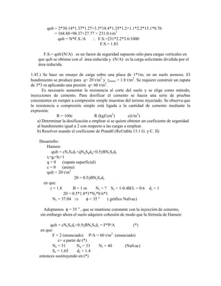 qult = 2*30.14*1.37*1.27+3.3*18.4*1.35*1.2+1.1*2.2*15.1*0.76
= 104.88+98.37+27.77 = 231.0 t/m2
qult = N*F.S./A F.S.=231*2.2*3.6/1000
F.S.= 1.83
F.S.= qult/(N/A) es un factor de seguridad supuesto sólo para cargas verticales en
que qult se obtiene con el área reducida y (N/A) es la carga solicitante dividida por el
área reducida.
1.45.) Se hace un ensayo de carga sobre una placa de 1*1m, en un suelo arenoso. El
hundimiento se produce para q= 20 t/m2
y arena = 1.8 t/m2
. Se requiere construir un zapata
de 3*3 m aplicando una presión q= 60 t/m2
.
Es necesario aumentar la resistencia al corte del suelo y se elige como método,
inyecciones de cemento. Para dosificar el cemento se hacen una serie de pruebas
consistentes en romper a compresión simple muestras del terreno inyectado. Se observa que
la resistencia a compresión simple está ligada a la cantidad de cemento mediante la
expresión:
R = 160c R (kgf/cm2
) c(t/m3
)
a) Determinar la dosificación a emplear si se quiere obtener un coeficiente de seguridad
al hundimiento igual a 2 con respecto a las cargas a emplear.
b) Resolver usando el coeficiente de Prandtl (Ref.tabla 13.1 G. y C. II)
Desarrollo:
Hansen:
qult = cNcScdc+qNqSqdq+0.5 BN S d
ii=gi=bi=1
q = 0 (zapata superficial)
c = 0 (arena)
qult = 20 t/m2
20 = 0.5 BN S d
en que:
= 1.8 B = 1 m N = ? S = 1-0.4B/L = 0.6 d = 1
20 = 0.5*1.8*1*N *0.6*1
N = 37.04 = 35 o
( gráfico Nafvac)
Adoptamos = 35 o
, que se mantiene constante con la inyección de cemento,
sin embargo ahora el suelo adquiere cohesión de modo que la fórmula de Hansen:
qult = cNcScdc+0.5 BN S d = F*P/A (*)
en que:
F = 2 (enunciado) P/A = 60 t/m2
(enunciado)
c= a partir de (*)
Nc = 51 Nq = 33 N = 40 (Nafvac)
Sc = 1.65 dc = 1.4
entonces sustituyendo en (*)
 