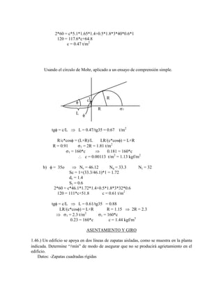 2*60 = c*5.1*1.65*1.4+0.5*1.8*3*40*0.6*1
120 = 117.6*c+64.8
c = 0.47 t/m2
Usando el círculo de Mohr, aplicado a un ensayo de comprensión simple.
R
R
L
c
1
tg = c/L L = 0.47/tg35 = 0.67 t/m2
R/c*cos = (L+R)/L LR/(c*cos ) = L+R
R = 0.91 1 = 2R = 1.81 t/m2
1 = 160*c 0.181 = 160*c
c = 0.00113 t/m2
= 1.13 kgf/m2
b) = 35o Nc = 46.12 Nq = 33.3 N = 32
Sc = 1+(33.3/46.1)*1 = 1.72
dc = 1.4
S = 0.6
2*60 = c*46.1*1.72*1.4+0.5*1.8*3*32*0.6
120 = 111*c+51.8 c = 0.61 t/m2
tg = c/L L = 0.61/tg35 = 0.88
LR/(c*cos ) = L+R R = 1.15 2R = 2.3
1 = 2.3 t/m2
1 = 160*c
0.23 = 160*c c = 1.44 kgf/m3
ASENTAMIENTO Y GIRO
1.46.) Un edificio se apoya en dos líneas de zapatas aisladas, como se muestra en la planta
indicada. Determine “mín” de modo de asegurar que no se producirá agrietamiento en el
edificio.
Datos: -Zapatas cuadradas rígidas
 