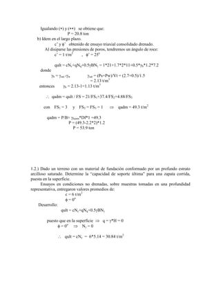 Igualando ( ) y ( ) se obtiene que:
P = 20.8 ton
b) Idem en el largo plazo.
c‟ y ‟ obtenido de ensayo triaxial consolidado drenado.
Al disiparse las presiones de poros, tendremos un ángulo de roce:
c‟ = 1 t/m2
, ‟ = 25o
qult = cNc+qNq+0.5 BN = 1*21+1.7*2*11+0.5* b*1.2*7.2
donde
b = sat.- w sat = (Ps+Pw)/Vt = (2.7+0.5)/1.5
= 2.13 t/m3
entonces b = 2.13-1=1.13 t/m3
qadm = qult / FS = 21/FS1+37.4/FS2+4.88/FS3
con FS1 = 3 y FS2 = FS3 = 1 qadm = 49.3 t/m2
qadm = P/B+ horm*Df*1 =49.3
P = (49.3-2.2*2)*1.2
P = 53.9 ton
1.2.) Dado un terreno con un material de fundación conformado por un profundo estrato
arcilloso saturado. Determine la “capacidad de soporte última” para una zapata corrida,
puesta en la superficie.
Ensayos en condiciones no drenadas, sobre muestras tomadas en una profundidad
representativa, entregaron valores promedios de:
c = 6 t/m2
= 0o
Desarrollo:
qult = cNc+qNq+0.5 BN
puesto que en la superficie q = *H = 0
= 0o
N = 0
qult = cNc = 6*5.14 = 30.84 t/m2
 