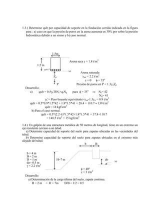 1.3.) Determine qult por capacidad de soporte en la fundación corrida indicada en la figura
para : a) caso en que la presión de poros en la arena aumenta en 30% por sobre la presión
hidrostática debido a un sismo y b) caso normal.
1.5m
Arena seca = 1.8 t/m2
1.5 m
qult=?
NF
Arena saturada
Zp sat = 2.2 t/m2
c = 0 = 35o
* P Presión de poros en P = 1.3 wZp
Desarrollo:
a) qult = 0.5 b‟BN +qsNq para = 35o
N = 42
Nq= 41
b‟= Peso boyante equivalente= sat-1.3 w = 0.9 t/m2
qult = 0.5*0.9*1.5*42 + 1.8*1.5*41 = 28.4 + 110.7 139 t/m2
qult = 14 kgf/cm2
b) Para el caso normal.
qult = 0.5*(2.2-1)*1.5*42+1.8*1.5*41 = 37.8+110.7
= 148.5 t/m2
= 15 kgf/cm2
1.4.) Un galpón de una estructura metálica de 50 metros de longitud, tiene en un extremo un
eje resistente cercano a un talud.
a) Determine capacidad de soporte del suelo para zapatas ubicadas en las vecindades del
talud.
b) Determine capacidad de soporte del suelo para zapatas ubicadas en el extremo más
alejado del talud.
b B
b = 4 m
B = 2 m
D = 1 m H=7 m do
do= 0.5 m NF
= 2.2 t/m3
= 40°
c = 3 t/m2
Desarrollo:
a) Determinación de la carga última del suelo, zapata continua.
B = 2 m < H = 7m D/B = 1/2 = 0.5
 