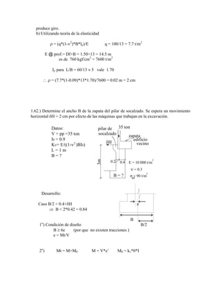produce giro.
b) Utilizando teoría de la elasticidad
= (q*(1- 2
)*B*I )/E q = 100/13 = 7.7 t/m2
E @ prof.= Df+B = 1.50+13 = 14.5 m
es de 760 kgf/cm2
= 7600 t/m2
I para L/B = 60/13 5 vale 1.70
= (7.7*(1-0.09)*13*1.70)/7600 = 0.02 m = 2 cm
1.62.) Determine el ancho B de la zapata del pilar de socalzado. Se espera un movimiento
horizontal H = 2 cm por efecto de las máquinas que trabajan en la excavación.
35 ton
3m
zapata
edificio
vecino
pilar de
socalzado
B = ?
0.4
0.2 E = 10 000 t/m
= 0.3
= 90 t/m
ad
Datos:
V + pp =35 ton
I = 0.9
Kv= E/((1- )BI )
L = 1 m
B = ?
2
2
2
Desarrollo:
Caso B/2 < 0.4+ H e
B < 2*0.42 = 0.84
B
1o
) Condición de diseño B/2
B 6e (por que no existen tracciones )
e = Mt/V
2o
) Mt = M+M M = V*e‟ M = kv* *I
 