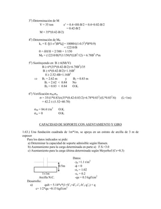 3o
) Determinación de M
V = 35 ton e‟ = 0.4+ H-B/2 = 0.4+0.02-B/2
= 0.42-B/2
M = 35*(0.42-B/2)
4o
) Determinación de M
kv = E / (1- 2
)B*I = 10000/((1-0.32
)*B*0.9)
= 12210/B
= H/H = 2/300 = 1/150
M = (12210/B)*(1/150)*(LB3
/12) = 6.78B2
t*m
5o
) Sustituyendo en B 6(Mt/V)
B 6*(35*(0.42-B/2)+6.78B2
)/35
B 6*(0.42-B/2)+1.16B2
0 2.52-4B+1.16B2
B1 = 2.62 m y B2 = 0.83 m
B1 = 2.62 < 0.84 No
B2 = 0.83 < 0.84 O.K.
6o
) Verificación M, m
= 35/(1*0.83) (35*(0.42-0.83/2)+6.78*0.832
)/(L*0.832
/6) (L=1m)
= 42.2 (1.52+40.70)
M = 84.4 t/m2
O.K.
m = 0 O.K.
CAPACIDAD DE SOPORTE CON ASENTAMIENTO Y GIRO
1.63.) Una fundación cuadrada de 1m*1m, se apoya en un estrato de arcilla de 3 m de
espesor
Para los datos indicados se pide:
a) Determinar la capacidad de soporte admisible según Hansen.
b) Asentamiento para la carga determinada en parte a) F.S.=3.0
c) Asentamiento para la carga última determinada según Meyerhof (Cv=0.3)
Datos:
- b =1.1 t/m2
0.5m - = 0
-eo = 1.02
1 1m -cc = 0.2
Arcilla N.C. -qu = 0.3 kgf/cm2
Desarrollo:
a) qult = 5.14*c*(1+S‟c+d‟c-i‟c-b‟c-g‟c) + q
c= 1/2*qu =0.15 kgf/cm2
 