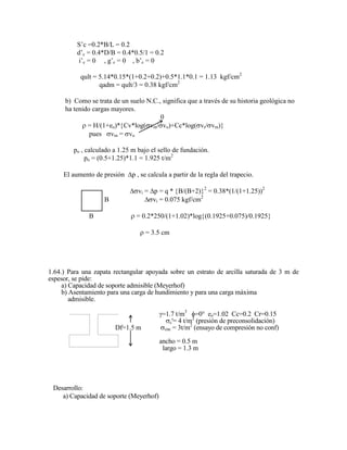 S‟c =0.2*B/L = 0.2
d‟c = 0.4*D/B = 0.4*0.5/1 = 0.2
i‟c = 0 , g‟c = 0 , b‟c = 0
qult = 5.14*0.15*(1+0.2+0.2)+0.5*1.1*0.1 = 1.13 kgf/cm2
qadm = qult/3 = 0.38 kgf/cm2
b) Como se trata de un suelo N.C., significa que a través de su historia geológica no
ha tenido cargas mayores.
0
= H/(1+eo)* Cv*log( vm/ vo)+Cc*log( vr/ vm)
pues vm = vo
po , calculado a 1.25 m bajo el sello de fundación.
po = (0.5+1.25)*1.1 = 1.925 t/m2
El aumento de presión p , se calcula a partir de la regla del trapecio.
vi = p = q * B/(B+2) 2
= 0.38*(1/(1+1.25))2
B vi = 0.075 kgf/cm2
B = 0.2*250/(1+1.02)*log (0.1925+0.075)/0.1925
= 3.5 cm
1.64.) Para una zapata rectangular apoyada sobre un estrato de arcilla saturada de 3 m de
espesor, se pide:
a) Capacidad de soporte admisible (Meyerhof)
b) Asentamiento para una carga de hundimiento y para una carga máxima
admisible.
=1.7 t/m3
=0° eo=1.02 Cc=0.2 Cr=0.15
c'= 4 t/m2
(presión de preconsolidación)
Df=1.5 m cnc = 3t/m2
(ensayo de compresión no conf)
ancho = 0.5 m
largo = 1.3 m
Desarrollo:
a) Capacidad de soporte (Meyerhof)
 