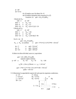 = 40°
do= 0.5 m
B H implica caso I de ábaco No =0
do B implica interpolar entre ecuación (1) y (2)
Ecuación (1) qult = cNcq+0.5 tBN q
Cálculo de Ncq:
b/B = 2 = 40o
D/B = 1 Ncq = 6.6
D/B = 0 Ncq = 5.2
D/B = 0.5 Ncq = (6.6+5.2)/2= 5.9
Cálculo de N q:
b/B = 2 = 40o
D/B = 1 N q = 120
D/B = 0 N q = 60
D/B = 0.5 N q = (120+60)/2= 90
En (1) do > B
qult = cNcq+0.5 bBN q
Ncq y N q no cambian qult = 3*5.9+(2.2-1)*2/2*90 = 126 t/m2
do = 2 qult = 216 t/m2
do = 0 qult = 126 t/m2
do = 0.5 qult = 149 t/m2
b) Idem sin efecto del talud, sacar un equivalente
qult = cNc+ DNq+0.5 eqBN
supuesto zapata continua
= 40o
Nc = 85 Nq = 70 N = 100
eq*B = t*do+ b*(B-do) eq = 1.45 t/m3
qult = 3*85+2.2*1*70+1/2*1.45*2*100 = 554 t/m2
qadm = 185 t/m2
1.5.) Determinar la capacidad de soporte del suelo para las siguientes condiciones.
= 33o
P = 60 ton
c = 0.9 t/m2
Mx = 15 t*m P
= 1.85 t/m3
My = 24 t*m My
Df = 2 m
2 m 35*40cm
L = 3 m
x
2.5m
 