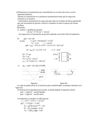 d) Determinar el asentamiento por consolidación en el centro de la losa, con las
siguientes hipótesis:
-durante la construcción no se producen asentamientos hasta que la carga neta
comienza a ser positiva.
- sólo produce asentamiento la carga neta que actúa en el estrato arcilloso,suponiendo
que este incremento de presión vertical es constante en todo el espesor del estrato
arcilloso.
Desarrollo:
a) q(neto) = q(edificio)-q(suelo)
= 10 t/m2
-3*1.8 t/m2
= 4.6 t/m2
(la carga neta es el incremento de presión inducida a nivel del sello de fundación)
b) qult = cNc+ D
en que: c= qu/2 = 0.8 kgf/cm2
= 8 t/m2
Nc = 5.14 = 1.8 t/m3
qult = qhun = 8*5.14+1.8*3 = 41.12+5.4 = 46.5 t/m2
10 = qhun/F = 41.12/F +5.4 F = 8.94
Ps= 2.7 ton 0.8 m3
P
Vs= 1 m3
Vv= eo*Vs = 0.8 m3
1 m3
Ps
sat = (2.7+0.8)/1.8 = 1.94 t/m3
c) qhun = qult = cNc+qNq+0.5 BN
arena
arcilla
grava
figura(a) figura (b)
La cuña no puede entrar en el estrato de grava indeformable, se produce indicado en la
figura (b).
En función de la naturaleza de la arcilla, se puede adoptar el siguiente criterio:
qult < 1 kgf/cm2
(arcilla blanda)
qult > 1 kgf/cm2
(arcilla dura)
Consideremos se produce un falla parcial:
c ‟= 2/3*c = 2*2/3 = 1.33 t/m2
tg ‟ = 2/3*tg = 13.64o
Nq = tg2
(45+ /2)e tg
= 3.47
Nc = (Nq-1)cotg = 10.16
N = 1.8(Nq-1)tg = 1.08
 