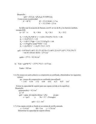 Desarrollo :
qult = cNcScdc +qNqSqdq+0.5 BN S d
Como existe excentricidad:
A‟ = B‟*L‟ B‟ = 2.5-2.24/60 = 1.7 m
L‟ = 3-2.15/60 = 2.5 m
Se debe usar la ecuación de Hansen, con B‟ en vez de B, y los factores también,
excepto D/B
= 33o
Nc = 38.6 Nq = 26.1 N = 35.2
Sc = 1+(Nq/Nc)*(B‟/L‟) = 1+(26.1/38.6)*(1.7/2.5) = 1.46
dc = 1+0.4*2/2.5 = 1.32
Sq = 1+(B‟/L‟)*tg = 1+(1.7/2.5)*tg33= 1.44
dq = 1+2*tg *(1-sen )2
*D/B = 1.22
S = 1-0.4*B‟/L‟ = 1-0.4*1.7/2.5 = 0.73
qult = 0.9*38.6*1.46*1.32+2*1.82*26.1*1.44*1.22+0.5*1.85*1.7*35.2*0.73
= 66.95+169.65+40.41 = 277 t/m2
qadm = 277/3 = 92.34 t/m2
b) Vult = qult*B‟*L‟ = 277*1.7*2.5 = 1177 ton
Vadm = 392 ton
1.6.) Se ensaya un suelo cohesivo a compresión no confinada, obteniéndose los siguientes
valores:
qu : ensayo de compresión no confinada (unconfined)
= 3.93 4.34 3.72 4.48 4.83 4.27 4.07 t/m2
Estime la capacidad de soporte para una zapata corrida en la superficie.
Desarrollo:
qu(promedio) = 4.2 t/m2
= 0o
qult = capac. de soporte última = cNc en que:
c = qu/2 y Nc = 5.7 (Terzaghi)
qult = 12.1 t/m2
1.7.) Una zapata corrida se funda en un estrato de arcilla saturada.
c = 5.4 t/m2
Df = 2 m = 1.76 t/m3
Determinar la capacidad de soporte última.
 