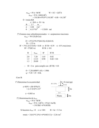 máx = P/A +M/W W = I/C = LB2
/6
máx = P/A +6M/(LB2
)
= 3/0.5B+6*0.9*1.5/0.5B2
= 6/B + 16.2/B2
= máx/KB
e < B/6 B > 6e
B 2.7 m
4.44 t/m2
4.11*10-4
= 1/2430 rad
3o
) Estamos muy sobredimensionados aceptaremos tracciones
máx = 4V/(3L(B-2e))
25 = 4*3/(3*0.5*(B-0.9))=8/(B-0.9)
B = 1.22 m
B‟ = 3*(1.22/2-0.45) = 0.48 B‟/B = 0.39 61% tracciones
B‟= 3*(B/2-e) B‟/B 0.8
B máx B‟ B‟/B
2.0 7.28 1.65 0.82
1.5 13.33 0.90 0.60 < 0.8
1.3 20.00
B = 2 m para cumplir con (B‟/B) > 0.8
= 7.28/(4000*1.65) = 1/906
q = 7.28 < 25 O.K.
Caso B:
1o
) Determinar la excentricidad. V =3t (incl.pp)
M=1.3t*m
H=0.9t
e=M/N = (M+H*h)/V
= (1.3+0.9)*1.5/32
1.5m
e = 0.883 m B=?
Planta 0.5m
2o
) Determinación de máx
máx = P/A +M/W
máx = P/A +LB2
/6 = P/A(1+6e/B)
= 3/0.5B(1+6*0.883B)
Si hacemos mín =0 e= B/6 B = 6e = 5.3 m
máx = 3/(0.5*5.3)*(1+6*0.883/5.3) = 2.26 t/m2
 