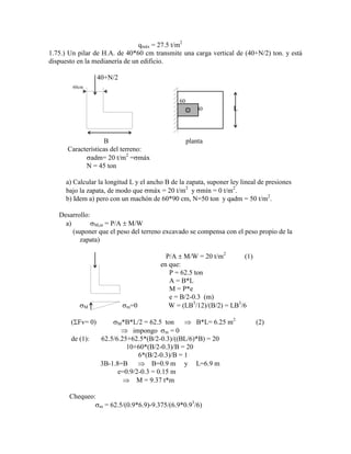 qmáx = 27.5 t/m2
1.75.) Un pilar de H.A. de 40*60 cm transmite una carga vertical de (40+N/2) ton. y está
dispuesto en la medianería de un edificio.
40+N/2
60cm
60
40 L
B planta
Características del terreno:
adm= 20 t/m2
= máx
N = 45 ton
a) Calcular la longitud L y el ancho B de la zapata, suponer ley lineal de presiones
bajo la zapata, de modo que máx = 20 t/m2
y mín = 0 t/m2
.
b) Idem a) pero con un machón de 60*90 cm, N=50 ton y qadm = 50 t/m2
.
Desarrollo:
a) M,m = P/A M/W
(suponer que el peso del terreno excavado se compensa con el peso propio de la
zapata)
P/A M/W = 20 t/m2
(1)
en que:
P = 62.5 ton
A = B*L
M = P*e
e = B/2-0.3 (m)
M m=0 W = (LB3
/12)/(B/2) = LB3
/6
( Fv= 0) M*B*L/2 = 62.5 ton B*L= 6.25 m2
(2)
impongo m = 0
de (1): 62.5/6.25+62.5*(B/2-0.3)/((BL/6)*B) = 20
10+60*(B/2-0.3)/B = 20
6*(B/2-0.3)/B = 1
3B-1.8=B B=0.9 m y L=6.9 m
e=0.9/2-0.3 = 0.15 m
M = 9.37 t*m
Chequeo:
m = 62.5/(0.9*6.9)-9.375/(6.9*0.93
/6)
 