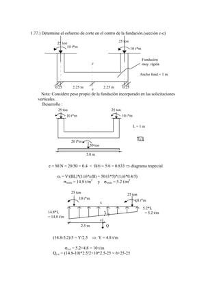 1.77.) Determine el esfuerzo de corte en el centro de la fundación.(sección c-c)
25 ton
10 t*m 10 t*m
c
c
0.25 0.25
2.25 m 2.25 m
Fundación
muy rígida
Ancho fund.= 1 m
25 ton
Nota: Considere peso propio de la fundación incorporado en las solicitaciones
verticales.
Desarrollo :
25 ton
10 t*m 10 t*m
25 ton
20 t*m
50 ton
5.0 m
L = 1 m
+
e = M/N = 20/50 = 0.4 < B/6 = 5/6 = 0.833 diagrama trapecial
t = V/(BL)*(1 6*e/B) = 50/(1*5)*(1 6*0.4/5)
tmáx = 14.8 t/m2
y tmín = 5.2 t/m2
14.8*L
= 14.8 t/m
5.2*L
= 5.2 t/m
25 ton 25 ton
10 t*m 10 t*m
Q
c
c
2.5 m
y
(14.8-5.2)/5 = Y/2.5 Y = 4.8 t/m
c-c = 5.2+4.8 = 10 t/m
Qc-c = (14.8-10)*2.5/2+10*2.5-25 = 6+25-25
 