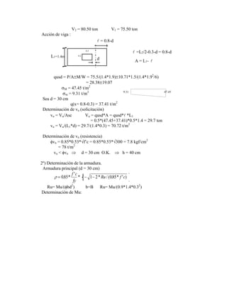 V2 = 80.50 ton V1 = 75.50 ton
Acción de viga :
0.3
0.2
L1=1.4m
= 0.8-d
d
=L2/2-0.3-d = 0.8-d



A = L1-
qusd = P/A M/W = 75.5/(1.4*1.9) 10.71*1.5/(1.4*1.92
/6)
= 28.38 19.07
M = 47.45 t/m2
m = 9.31 t/m2 9.31 47.45
Sea d = 30 cm
q(x= 0.8-0.3) = 37.41 t/m2
Determinación de vu (solicitación)
vu = Vu/Asc Vu = qusd*A = qusd* *L1
= 0.5*(47.45+37.41)*0.5*1.4 = 29.7 ton
vu = Vu/(L1*d) = 29.7/(1.4*0.3) = 70.72 t/m2
Determinación de vn (resistencia)
vn = 0.85*0.53* f‟c = 0.85*0.53* 300 = 7.8 kgf/cm2
= 78 t/m2
vu < vn d = 30 cm O.K. h = 40 cm
2º) Determinación de la armadura.
Armadura principal (d = 30 cm)
085 1 1 2 085
. *
'
* * / ( . * ' )
f c
fy
Ru f c
Ru= Mu/( bd2
) b=B Ru= Mu/(0.9*1.4*0.32
)
Determinación de Mu:
 