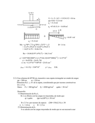 47.45 t/m
9.31t/m
31.4t/m
x
c=0.3
f
f = L2 /2- c/2 = 1.9/2-0.3/2 = 0.8 m
q(x=0.8)= 31.4 t/m
q = 31.4 t/m
q = 31.4 t/m
q =16.05 t/m
2/3 f
R
q =47.45-31.4 = 16.05t/m
1
1
2
2
2
2
2
2
2
2
2
2





Mu = q1*B* f
2
/2+q2*B*( f/2)*2*  f/3 B= 1.4 m
= 31.4*1.4*0.82
/2+16.05*1.4*0.82
/3
= 14.07+4.79 = 18.86 t*m
Ru = 18.86/(0.9*1.4*0.32
) = 166.3 t/m2
= 0.85*300/2800* 1-(1-2*166.3/(0.85*3000))1/2
= 6.15*10-3
= As/(b*d) = As/(L1*d)
As = 6.15*10-3
*140*30 = 25.83 cm 2
mín = 14.1/fy = 5.04*10-3
> mín O.K.
2.2.) Una columna de 60*40 cm, transmite a una zapata rectangular un estado de cargas:
pp = 200 ton sc= 130 ton
Determine B, L y H de la zapata, considerando que por razones constructivas
B 2.5 m.
Datos: f‟c = 300 kgf/cm2
fy = 4200 kgf/cm2
qadm = 30 t/m2
Desarrollo:
1º) Determinación de B y L.
B, L se obtiene con las cargas no mayoradas, de modo que:
qt qadm (pp+sc)/(B*L) 30 t/m2
B 2.5 m por razones de espacio (200+130)/(2.5L) 30
L = 4.4 m y B = 2.5 m
2º) Determinación de h.
h se calcula con las cargas mayoradas de modo que no sea necesario usar
 